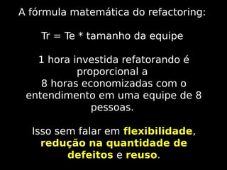A fórmula matemática do refactoring:
Tr = Te * tamanho da equipe
1 hora investida refatorando é
proporcional a
8 horas economizadas com o
entendimento em uma equipe de 8
pessoas.
Isso sem falar em flexibilidade,
redução na quantidade de
defeitos e reuso.

 