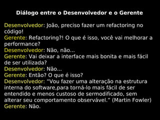 Diálogo entre o Desenvolvedor e o Gerente
Desenvolvedor: João, preciso fazer um refactoring no
código!
Gerente: Refactoring?! O que é isso, você vai melhorar a
performance?
Desenvolvedor: Não, não...
Gerente: Vai deixar a interface mais bonita e mais fácil
de ser utilizada?
Desenvolvedor: Não...
Gerente: Então? O que é isso?
Desenvolvedor: “Vou fazer uma alteração na estrutura
interna do software,para torná-lo mais fácil de ser
entendido e menos custoso de sermodificado, sem
alterar seu comportamento observável.” (Martin Fowler)
Gerente: Não.

 