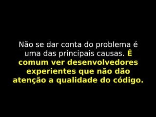 Não se dar conta do problema é
uma das principais causas. É
comum ver desenvolvedores
experientes que não dão
atenção a qualidade do código.

 
