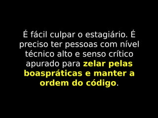 É fácil culpar o estagiário. É
preciso ter pessoas com nível
técnico alto e senso crítico
apurado para zelar pelas
boaspráticas e manter a
ordem do código.
código

 