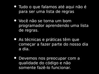 • Tudo o que falamos até aqui não é
para ser uma lista de regras

• Você não se torna um bom

programador aprendendo uma lista
de regras.

• As técnicas e práticas têm que

começar a fazer parte do nosso dia
a dia.

• Devemos nos preocupar com a
qualidade do código e não
somente fazê-lo funcionar.

 
