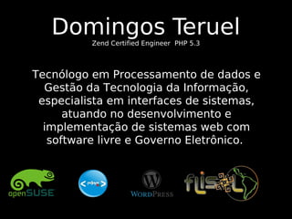 Domingos Teruel
Zend Certified Engineer PHP 5.3

Tecnólogo em Processamento de dados e
Gestão da Tecnologia da Informação,
especialista em interfaces de sistemas,
atuando no desenvolvimento e
implementação de sistemas web com
software livre e Governo Eletrônico.

 