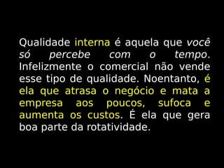 Qualidade interna é aquela que você
só
percebe
com
o
tempo.
Infelizmente o comercial não vende
esse tipo de qualidade. Noentanto, é
ela que atrasa o negócio e mata a
empresa aos poucos, sufoca e
aumenta os custos. É ela que gera
custos
boa parte da rotatividade.

 