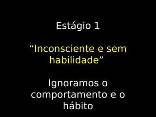 Estágio 1
“Inconsciente e sem
habilidade”
Ignoramos o
comportamento e o
hábito

 
