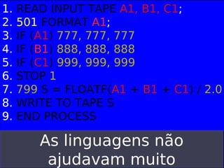 1.
2.
3.
4.
5.
6.
7.
8.
9.

READ INPUT TAPE A1, B1, C1;
501 FORMAT A1;
IF (A1) 777, 777, 777
IF (B1) 888, 888, 888
IF (C1) 999, 999, 999
STOP 1
799 S = FLOATF(A1 + B1 + C1) / 2.0
WRITE TO TAPE S
END PROCESS

As linguagens não
ajudavam muito

 