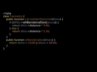 <?php
class Taximetro {
public function calculaValorDaCorrida($hora) {
if ($this->ehBandeiraDois($hora)) {
return $this->distancia * 3.90;
} else {
return $this->distancia * 2.10;
}
}
public function ehBandeiraDois($hora) {
return $hora > 22:00 || $hora < 06:00;
}
}

 