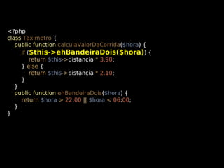 <?php
class Taximetro {
public function calculaValorDaCorrida($hora) {
if ($this->ehBandeiraDois($hora)) {
return $this->distancia * 3.90;
} else {
return $this->distancia * 2.10;
}
}
public function ehBandeiraDois($hora) {
return $hora > 22:00 || $hora < 06:00;
}
}

 