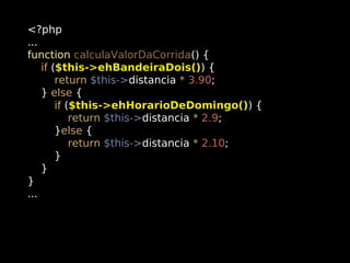 <?php
...
function calculaValorDaCorrida() {
if ($this->ehBandeiraDois()) {
return $this->distancia * 3.90;
} else {
if ($this->ehHorarioDeDomingo()) {
return $this->distancia * 2.9;
}else {
return $this->distancia * 2.10;
}
}
}
...

 