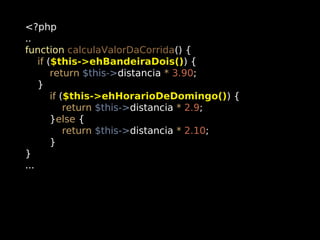 <?php
..
function calculaValorDaCorrida() {
if ($this->ehBandeiraDois()) {
return $this->distancia * 3.90;
}
if ($this->ehHorarioDeDomingo()) {
return $this->distancia * 2.9;
}else {
return $this->distancia * 2.10;
}
}
...

 