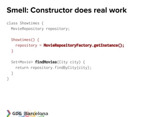 Smell: Constructor does real work
class Showtimes {
  MovieRepository repository;

    Showtimes() {
      repository = MovieRepositoryFactory.getInstance();
    }

    Set<Movie> findMovies(City city) {
      return repository.findByCity(city);
    }
}
 