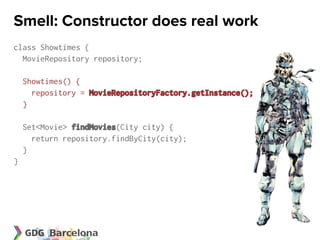 Smell: Constructor does real work
class Showtimes {
  MovieRepository repository;

    Showtimes() {
      repository = MovieRepositoryFactory.getInstance();
    }

    Set<Movie> findMovies(City city) {
      return repository.findByCity(city);
    }
}
 