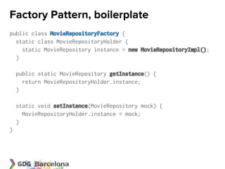 Factory Pattern, boilerplate
public class MovieRepositoryFactory {
  static class MovieRepositoryHolder {
    static MovieRepository instance = new MovieRepositoryImpl();
  }

    public static MovieRepository getInstance() {
      return MovieRepositoryHolder.instance;
    }

    static void setInstance(MovieRepository mock) {
      MovieRepositoryHolder.instance = mock;
    }
}
 