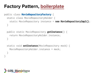 Factory Pattern, boilerplate
public class MovieRepositoryFactory {
  static class MovieRepositoryHolder {
    static MovieRepository instance = new MovieRepositoryImpl();
  }

    public static MovieRepository getInstance() {
      return MovieRepositoryHolder.instance;
    }

    static void setInstance(MovieRepository mock) {
      MovieRepositoryHolder.instance = mock;
    }
}
 