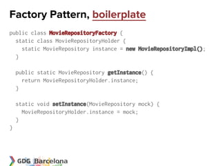 Factory Pattern, boilerplate
public class MovieRepositoryFactory {
  static class MovieRepositoryHolder {
    static MovieRepository instance = new MovieRepositoryImpl();
  }

    public static MovieRepository getInstance() {
      return MovieRepositoryHolder.instance;
    }

    static void setInstance(MovieRepository mock) {
      MovieRepositoryHolder.instance = mock;
    }
}
 
