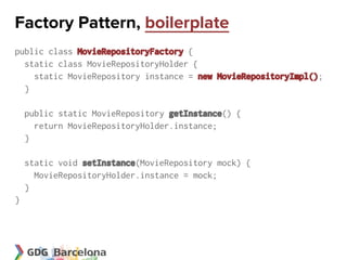 Factory Pattern, boilerplate
public class MovieRepositoryFactory {
  static class MovieRepositoryHolder {
    static MovieRepository instance = new MovieRepositoryImpl();
  }

    public static MovieRepository getInstance() {
      return MovieRepositoryHolder.instance;
    }

    static void setInstance(MovieRepository mock) {
      MovieRepositoryHolder.instance = mock;
    }
}
 
