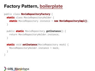 Factory Pattern, boilerplate
public class MovieRepositoryFactory {
  static class MovieRepositoryHolder {
    static MovieRepository instance = new MovieRepositoryImpl();
  }

    public static MovieRepository getInstance() {
      return MovieRepositoryHolder.instance;
    }

    static void setInstance(MovieRepository mock) {
      MovieRepositoryHolder.instance = mock;
    }
}
 