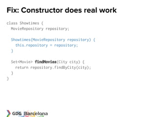Fix: Constructor does real work
class Showtimes {
  MovieRepository repository;

    Showtimes(MovieRepository repository) {
      this.repository = repository;
    }

    Set<Movie> findMovies(City city) {
      return repository.findByCity(city);
    }
}
 