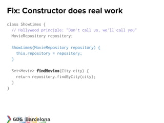 Fix: Constructor does real work
class Showtimes {
  // Hollywood principle: "Don't call us, we'll call you"
  MovieRepository repository;

    Showtimes(MovieRepository repository) {
      this.repository = repository;
    }

    Set<Movie> findMovies(City city) {
      return repository.findByCity(city);
    }
}
 