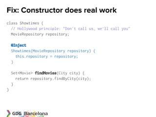 Fix: Constructor does real work
class Showtimes {
  // Hollywood principle: "Don't call us, we'll call you"
  MovieRepository repository;

    @Inject
    Showtimes(MovieRepository repository) {
      this.repository = repository;
    }

    Set<Movie> findMovies(City city) {
      return repository.findByCity(city);
    }
}
 