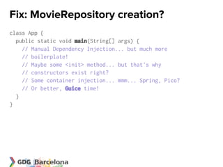 Fix: MovieRepository creation?
class App {
  public static void main(String[] args) {
    // Manual Dependency Injection... but much more
    // boilerplate!
    // Maybe some <init> method... but that's why
    // constructors exist right?
    // Some container injection... mmm... Spring, Pico?
    // Or better, Guice time!
  }
}
 