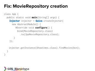 Fix: MovieRepository creation
class App {
  public static void main(String[] args) {
    Injector injector = Guice.createInjector(
      new AbstractModule() {
          @Override void configure() {
           bind(MovieRepository.class)
             .to(JpaMovieRepository.class);
        }
    });

        injector.getInstance(Showtimes.class).findMovies(bcn);
    }
}
 