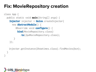 Fix: MovieRepository creation
class App {
  public static void main(String[] args) {
    Injector injector = Guice.createInjector(
      new AbstractModule() {
          @Override void configure() {
           bind(MovieRepository.class)
             .to(JpaMovieRepository.class);
        }
    });

        injector.getInstance(Showtimes.class).findMovies(bcn);
    }
}
 