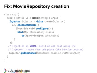 Fix: MovieRepository creation
class App {
  public static void main(String[] args) {
     Injector injector = Guice.createInjector(
       new AbstractModule() {
           @Override void configure() {
            bind(MovieRepository.class)
              .to(JpaMovieRepository.class);
         }
     });
    // Injection is VIRAL! Avoid at all cost using the
    // Injector in more than one place (aka Service Locator)
     injector.getInstance(Showtimes.class).findMovies(bcn);
  }
}
 