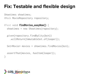 Fix: Testable and flexible design
Showtimes showtimes;
@Mock MovieRepository repository;

@Test void findMovies_easyNow() {
  showtimes = new Showtimes(repository);

    given(repository.findByCity(bcn))
      .willReturn(ImmutableSet.of(looper));

    Set<Movie> movies = showtimes.findMovies(bcn);

    assertThat(movies, hasItem(looper));
}
 