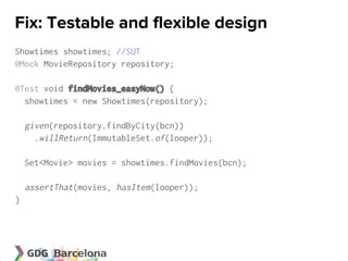 Fix: Testable and flexible design
Showtimes showtimes; //SUT
@Mock MovieRepository repository;

@Test void findMovies_easyNow() {
  showtimes = new Showtimes(repository);

    given(repository.findByCity(bcn))
      .willReturn(ImmutableSet.of(looper));

    Set<Movie> movies = showtimes.findMovies(bcn);

    assertThat(movies, hasItem(looper));
}
 