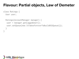 Flavour: Partial objects, Law of Demeter
class Ratings {
  User user;

    Ratings(AccountManager manager) {
      user = manager.getLoggedUser();
      user.setQueue(new ItTakesForeverToBuildOSSQueue());
    }
}
 
