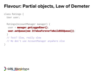 Flavour: Partial objects, Law of Demeter
class Ratings {
  User user;

    Ratings(AccountManager manager) {
      user = manager.getLoggedUser();
     user.setQueue(new ItTakesForeverToBuildOSSQueue());
    }
    // Test? Slow, really slow
    // We don't use AccountManager anywhere else
}
 