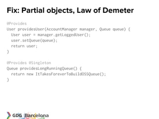 Fix: Partial objects, Law of Demeter
@Provides
User providesUser(AccountManager manager, Queue queue) {
  User user = manager.getLoggedUser();
  user.setQueue(queue);
  return user;
}

@Provides @Singleton
Queue providesLongRunningQueue() {
  return new ItTakesForeverToBuildOSSQueue();
}
 