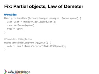 Fix: Partial objects, Law of Demeter
@Provides
User providesUser(AccountManager manager, Queue queue) {
  User user = manager.getLoggedUser();
  user.setQueue(queue);
  return user;
}

@Provides @Singleton
Queue providesLongRunningQueue() {
  return new ItTakesForeverToBuildOSSQueue();
}
 