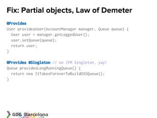 Fix: Partial objects, Law of Demeter
@Provides
User providesUser(AccountManager manager, Queue queue) {
  User user = manager.getLoggedUser();
  user.setQueue(queue);
  return user;
}

@Provides @Singleton // no JVM Singleton, yay!
Queue providesLongRunningQueue() {
  return new ItTakesForeverToBuildOSSQueue();
}
 