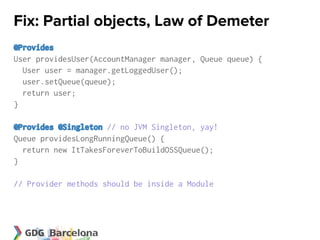 Fix: Partial objects, Law of Demeter
@Provides
User providesUser(AccountManager manager, Queue queue) {
  User user = manager.getLoggedUser();
  user.setQueue(queue);
  return user;
}

@Provides @Singleton // no JVM Singleton, yay!
Queue providesLongRunningQueue() {
  return new ItTakesForeverToBuildOSSQueue();
}

// Provider methods should be inside a Module
 