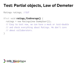 Test: Partial objects, Law of Demeter
Ratings ratings; //SUT

@Test void ratings_findAverage() {
  ratings = new Ratings(new DummyUser());
  // Easy to test now, we can have a mock or test-double
  // and check everything about Ratings. We don't care
  // about collaborators.
}
 