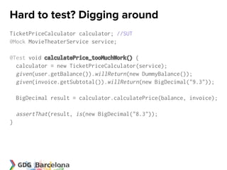 Hard to test? Digging around
TicketPriceCalculator calculator; //SUT
@Mock MovieTheaterService service;

@Test void calculatePrice_tooMuchWork() {
  calculator = new TicketPriceCalculator(service);
  given(user.getBalance()).willReturn(new DummyBalance());
  given(invoice.getSubtotal()).willReturn(new BigDecimal("9.3"));

    BigDecimal result = calculator.calculatePrice(balance, invoice);

    assertThat(result, is(new BigDecimal("8.3"));
}
 