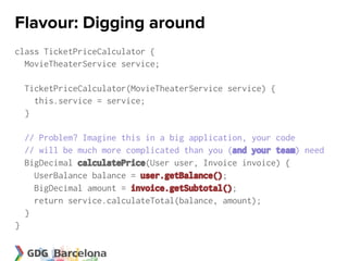 Flavour: Digging around
class TicketPriceCalculator {
  MovieTheaterService service;

    TicketPriceCalculator(MovieTheaterService service) {
      this.service = service;
    }

    // Problem? Imagine this in a big application, your code
    // will be much more complicated than you (and your team) need
    BigDecimal calculatePrice(User user, Invoice invoice) {
      UserBalance balance = user.getBalance();
      BigDecimal amount = invoice.getSubtotal();
      return service.calculateTotal(balance, amount);
    }
}
 