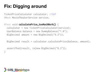 Fix: Digging around
TicketPriceCalculator calculator; //SUT
@Mock MovieTheaterService service;

@Test void calculatePrice_tooMuchWork() {
  calculator = new TicketPriceCalculator(service);
  UserBalance balance = new DummyBalance("1.0");
  BigDecimal amount = new BigDecimal("9.3"));

    BigDecimal result = calculator.calculatePrice(balance, amount);

    assertThat(result, is(new BigDecimal("8.3"));
}
 