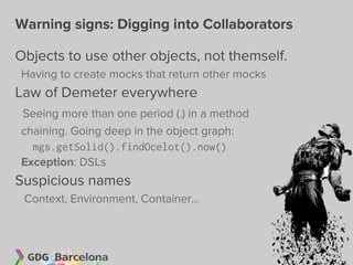 Warning signs: Digging into Collaborators

Objects to use other objects, not themself.
Having to create mocks that return other mocks
Law of Demeter everywhere
Seeing more than one period (.) in a method
chaining. Going deep in the object graph:
  mgs.getSolid().findOcelot().now()
Exception: DSLs
Suspicious names
 Context, Environment, Container...
 
