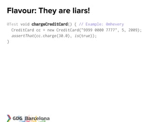 Flavour: They are liars!
@Test void chargeCreditCard() { // Example: @mhevery
  CreditCard cc = new CreditCard("9999 0000 7777", 5, 2009);
  assertThat(cc.charge(30.0), is(true));
}
 