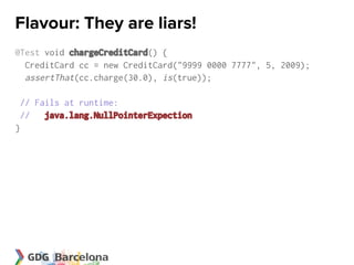 Flavour: They are liars!
@Test void chargeCreditCard() {
  CreditCard cc = new CreditCard("9999 0000 7777", 5, 2009);
  assertThat(cc.charge(30.0), is(true));

 // Fails at runtime:
 // java.lang.NullPointerExpection
}
 