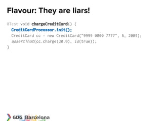 Flavour: They are liars!
@Test void chargeCreditCard() {
  CreditCardProcessor.init();
  CreditCard cc = new CreditCard("9999 0000 7777", 5, 2009);
  assertThat(cc.charge(30.0), is(true));
}
 