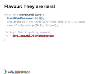 Flavour: They are liars!
@Test void chargeCreditCard() {
  CreditCardProcessor.init();
  CreditCard cc = new CreditCard("9999 0000 7777", 5, 2009);
  assertThat(cc.charge(30.0), is(true));

 // Argh! This is getting awkward
 // java.lang.NullPointerExpection
}
 