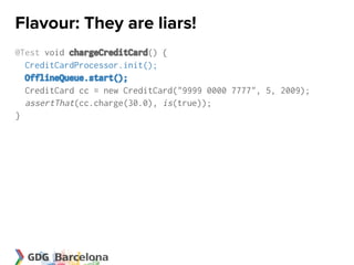 Flavour: They are liars!
@Test void chargeCreditCard() {
  CreditCardProcessor.init();
  OfflineQueue.start();
  CreditCard cc = new CreditCard("9999 0000 7777", 5, 2009);
  assertThat(cc.charge(30.0), is(true));
}
 