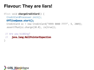 Flavour: They are liars!
@Test void chargeCreditCard() {
  CreditCardProcessor.init();
  OfflineQueue.start();
  CreditCard cc = new CreditCard("9999 0000 7777", 5, 2009);
  assertThat(cc.charge(30.0), is(true));

 // Are you kidding?
 // java.lang.NullPointerExpection
}
 