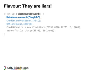 Flavour: They are liars!
@Test void chargeCreditCard() {
  Database.connect("hsqldb");
  CreditCardProcessor.init();
  OfflineQueue.start();
  CreditCard cc = new CreditCard("9999 0000 7777", 5, 2009);
  assertThat(cc.charge(30.0), is(true));
}
 