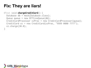 Fix: They are liars!
@Test void chargeCreditCard() {
  Database db = mock(Database.class);
  Queue queue = new OfflineQueue(db);
  CreditCardProcessor ccProc = new CreditCardProcessor(queue);
  CreditCard cc = new CreditCard(ccProc, "9999 0000 7777");
  cc.charge(30.0);
}
 