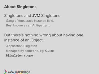 About Singletons

Singletons and JVM Singletons
Gang of four, static instance field.
Best known as an Anti-pattern.


But there's nothing wrong about having one
instance of an Object
Application Singleton
Managed by someone, eg: Guice
@Singleton scope
 