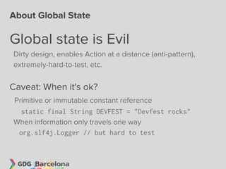 About Global State

Global state is Evil
Dirty design, enables Action at a distance (anti-pattern),
extremely-hard-to-test, etc.


Caveat: When it's ok?
Primitive or immutable constant reference
  static final String DEVFEST = "Devfest rocks"
When information only travels one way
 org.slf4j.Logger // but hard to test
 